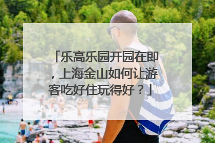 乐高乐园开园在即，上海金山如何让游客吃好住玩得好？