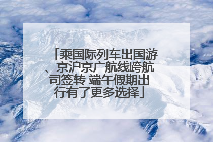 乘国际列车出国游、京沪京广航线跨航司签转 端午假期出行有了更多选择
