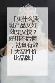 买什么淡斑产品又好效果又快？好用不后悔，祛斑有效十大高性价比品牌