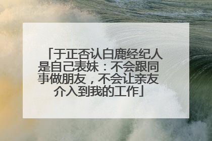 于正否认白鹿经纪人是自己表妹：不会跟同事做朋友，不会让亲友介入到我的工作
