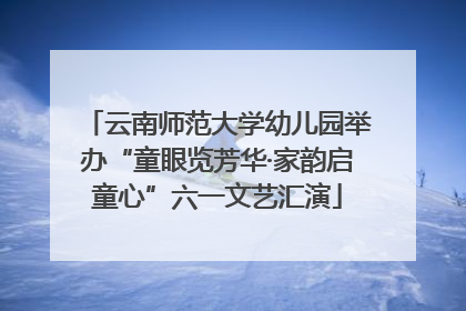 云南师范大学幼儿园举办“童眼览芳华·家韵启童心”六一文艺汇演