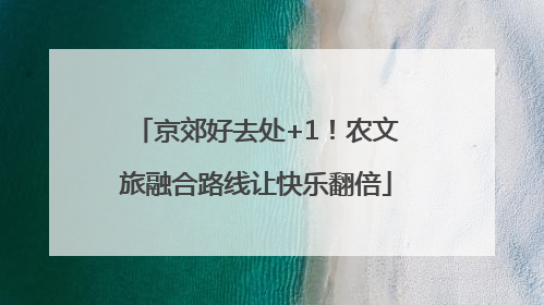 京郊好去处+1！农文旅融合路线让快乐翻倍