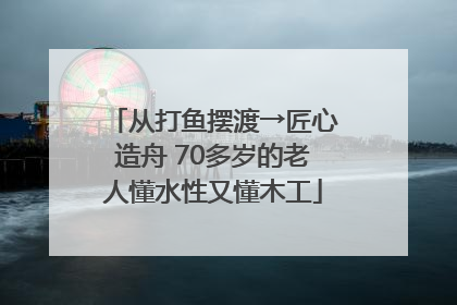 从打鱼摆渡→匠心造舟 70多岁的老人懂水性又懂木工