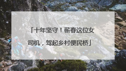 十年坚守！蕲春这位女司机，驾起乡村便民桥