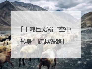 千吨巨无霸“空中转身”跨越铁路