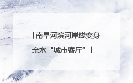 南旱河滨河岸线变身亲水“城市客厅”