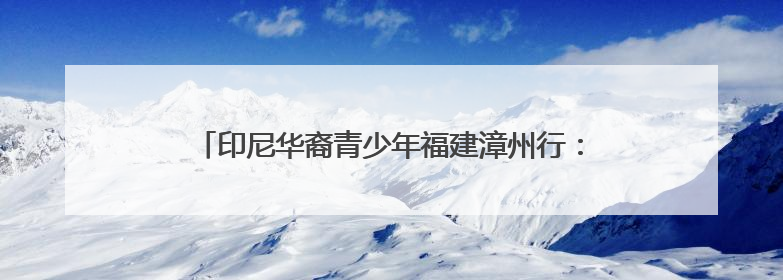 印尼华裔青少年福建漳州行：感受祖地文化和侨乡发展脉搏