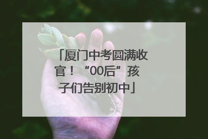 厦门中考圆满收官！“00后”孩子们告别初中