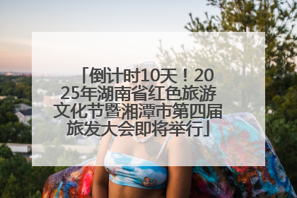 倒计时10天！2025年湖南省红色旅游文化节暨湘潭市第四届旅发大会即将举行