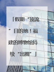 假期“顶流”目的地！福建的博物馆持续“出圈”