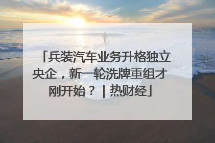 兵装汽车业务升格独立央企，新一轮洗牌重组才刚开始？｜热财经