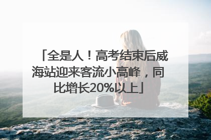 全是人！高考结束后威海站迎来客流小高峰，同比增长20%以上