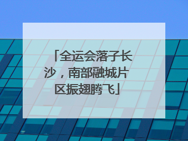 全运会落子长沙，南部融城片区振翅腾飞