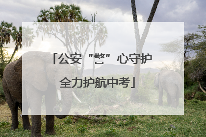 公安“警”心守护 全力护航中考