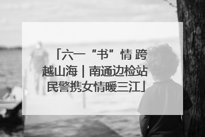 六一“书”情 跨越山海｜南通边检站民警携女情暖三江
