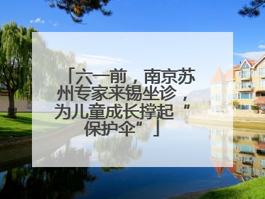 六一前，南京苏州专家来锡坐诊，为儿童成长撑起“保护伞”