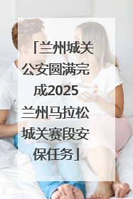 兰州城关公安圆满完成2025兰州马拉松城关赛段安保任务