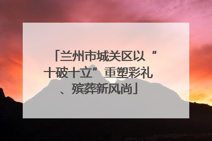 兰州市城关区以“十破十立”重塑彩礼、殡葬新风尚