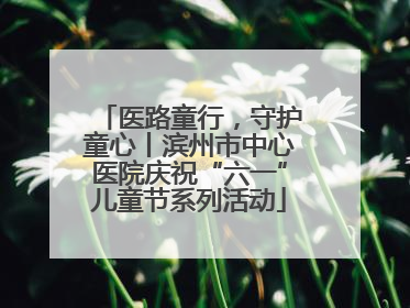 医路童行，守护童心丨滨州市中心医院庆祝“六一”儿童节系列活动