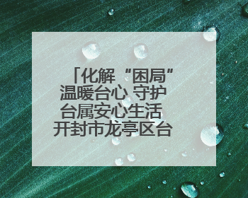 化解“困局”温暖台心 守护台属安心生活 开封市龙亭区台联积极解决台属生活难题