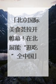 北京国际美食荟拉开帷幕！在北展能“逛吃”全中国