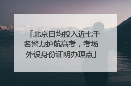 北京日均投入近七千名警力护航高考，考场外设身份证明办理点