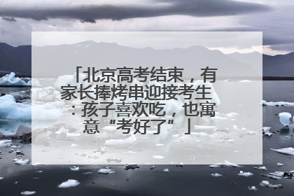 北京高考结束，有家长捧烤串迎接考生：孩子喜欢吃，也寓意“考好了”