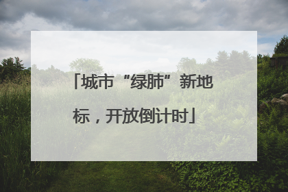 城市“绿肺”新地标，开放倒计时