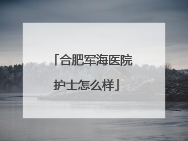 合肥军海医院护士怎么样
