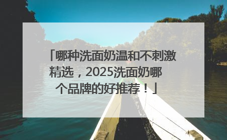 哪种洗面奶温和不刺激精选，2025洗面奶哪个品牌的好推荐！