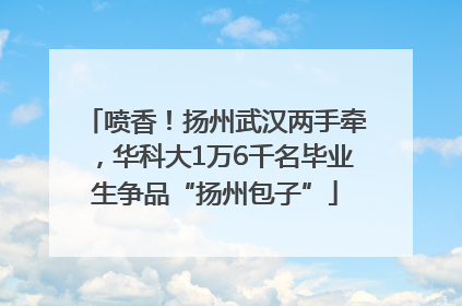 喷香！扬州武汉两手牵，华科大1万6千名毕业生争品“扬州包子”