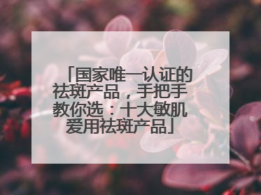 国家唯一认证的祛斑产品，手把手教你选：十大敏肌爱用祛斑产品