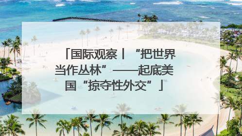 国际观察丨“把世界当作丛林”——起底美国“掠夺性外交”
