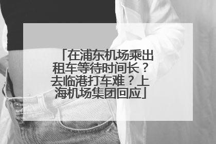 在浦东机场乘出租车等待时间长？去临港打车难？上海机场集团回应