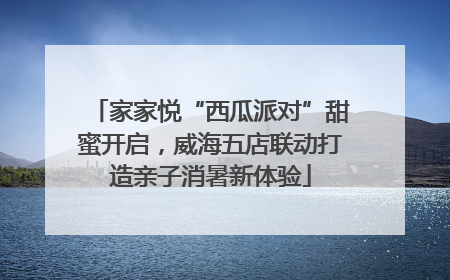 家家悦“西瓜派对”甜蜜开启，威海五店联动打造亲子消暑新体验