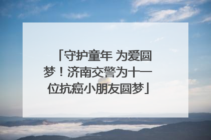 守护童年 为爱圆梦！济南交警为十一位抗癌小朋友圆梦