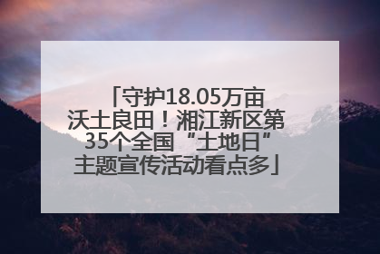 守护18.05万亩沃土良田！湘江新区第35个全国“土地日”主题宣传活动看点多