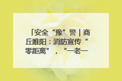 安全“豫”警｜商丘睢阳：消防宣传“零距离”，“一老一小”同守护