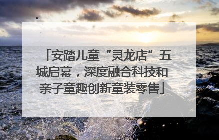 安踏儿童“灵龙店”五城启幕，深度融合科技和亲子童趣创新童装零售