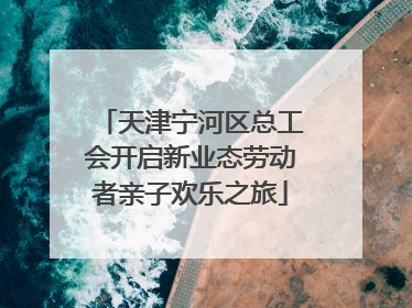 天津宁河区总工会开启新业态劳动者亲子欢乐之旅