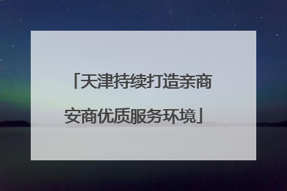 天津持续打造亲商安商优质服务环境