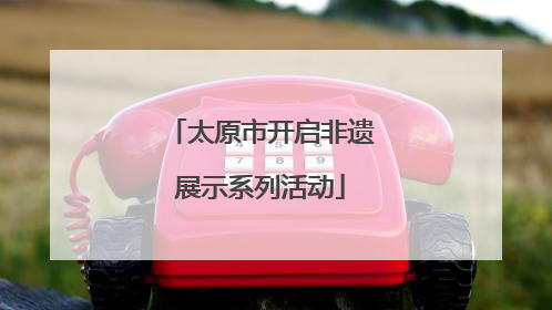 太原市开启非遗展示系列活动