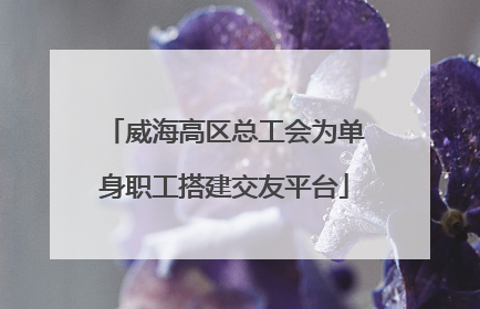 威海高区总工会为单身职工搭建交友平台