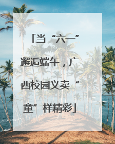 当“六一”邂逅端午，广西校园义卖“童”样精彩