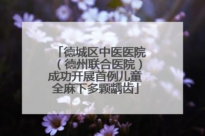 德城区中医医院（德州联合医院）成功开展首例儿童全麻下多颗龋齿