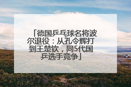 德国乒乓球名将波尔退役：从孔令辉打到王楚钦，同5代国乒选手竞争