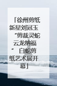 徐州剪纸新星刘冠玉“剪裁灵蛇 云龙纳福” 白蛇剪纸艺术展开幕