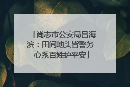 尚志市公安局吕海滨：田间地头皆警务 心系百姓护平安