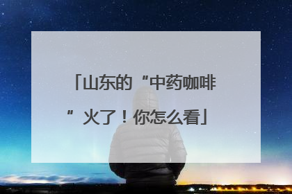 山东的“中药咖啡”火了！你怎么看