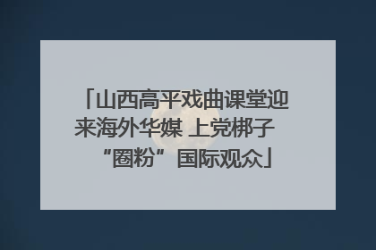 山西高平戏曲课堂迎来海外华媒 上党梆子“圈粉”国际观众